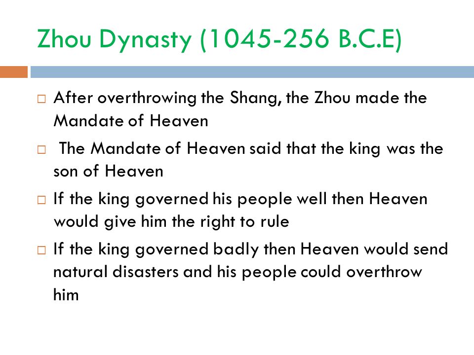 Zhou Dynasty ( B.C.E)  After overthrowing the Shang, the Zhou made the Mandate of Heaven  The Mandate of Heaven said that the king was the son of Heaven  If the king governed his people well then Heaven would give him the right to rule  If the king governed badly then Heaven would send natural disasters and his people could overthrow him