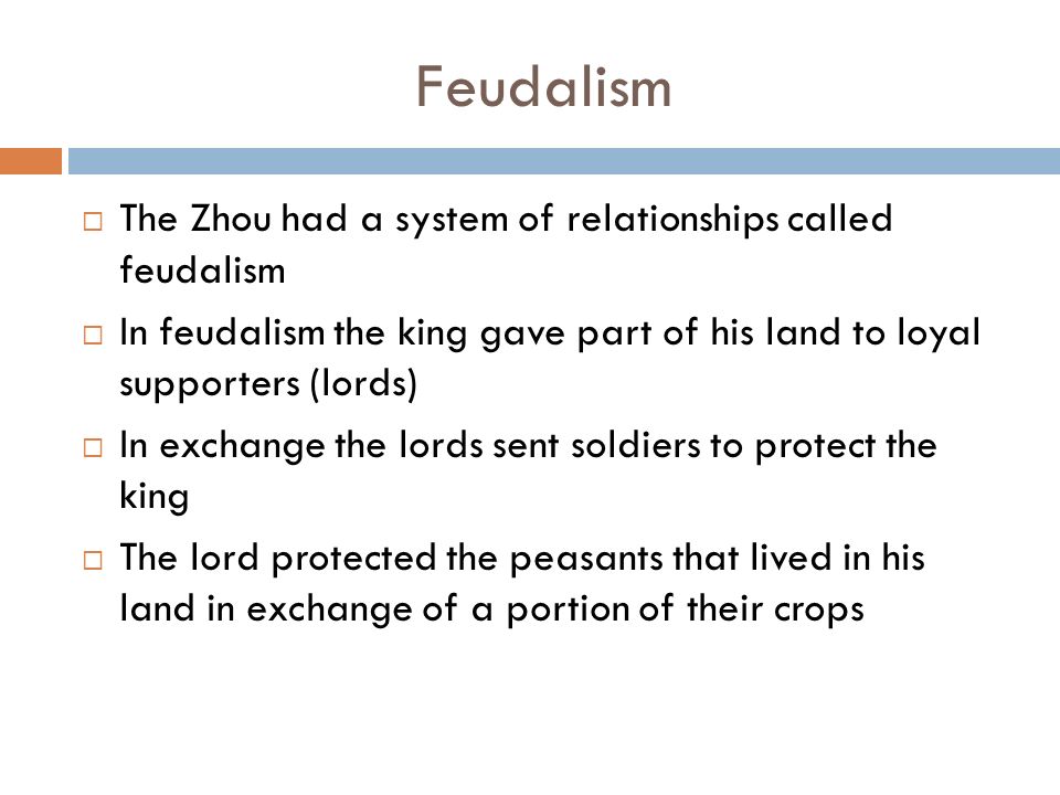 Feudalism  The Zhou had a system of relationships called feudalism  In feudalism the king gave part of his land to loyal supporters (lords)  In exchange the lords sent soldiers to protect the king  The lord protected the peasants that lived in his land in exchange of a portion of their crops