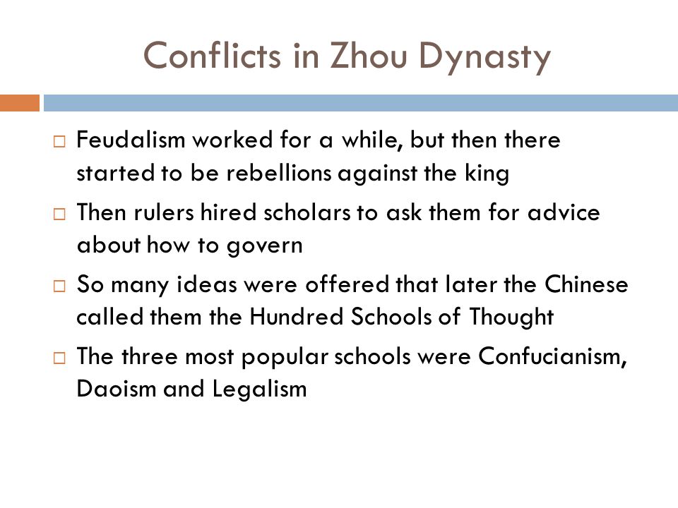 Conflicts in Zhou Dynasty  Feudalism worked for a while, but then there started to be rebellions against the king  Then rulers hired scholars to ask them for advice about how to govern  So many ideas were offered that later the Chinese called them the Hundred Schools of Thought  The three most popular schools were Confucianism, Daoism and Legalism