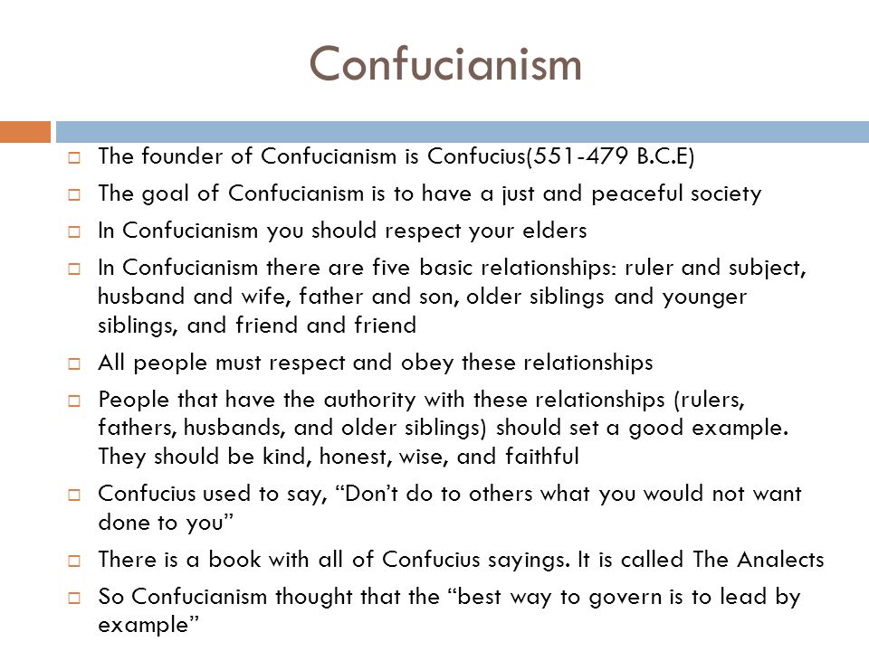 Confucianism  The founder of Confucianism is Confucius( B.C.E)  The goal of Confucianism is to have a just and peaceful society  In Confucianism you should respect your elders  In Confucianism there are five basic relationships: ruler and subject, husband and wife, father and son, older siblings and younger siblings, and friend and friend  All people must respect and obey these relationships  People that have the authority with these relationships (rulers, fathers, husbands, and older siblings) should set a good example.