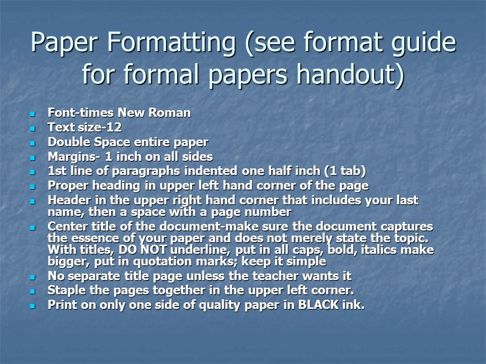 Paper Formatting (see format guide for formal papers handout) Font-times New Roman Font-times New Roman Text size-12 Text size-12 Double Space entire paper Double Space entire paper Margins- 1 inch on all sides Margins- 1 inch on all sides 1st line of paragraphs indented one half inch (1 tab) 1st line of paragraphs indented one half inch (1 tab) Proper heading in upper left hand corner of the page Proper heading in upper left hand corner of the page Header in the upper right hand corner that includes your last name, then a space with a page number Header in the upper right hand corner that includes your last name, then a space with a page number Center title of the document-make sure the document captures the essence of your paper and does not merely state the topic.