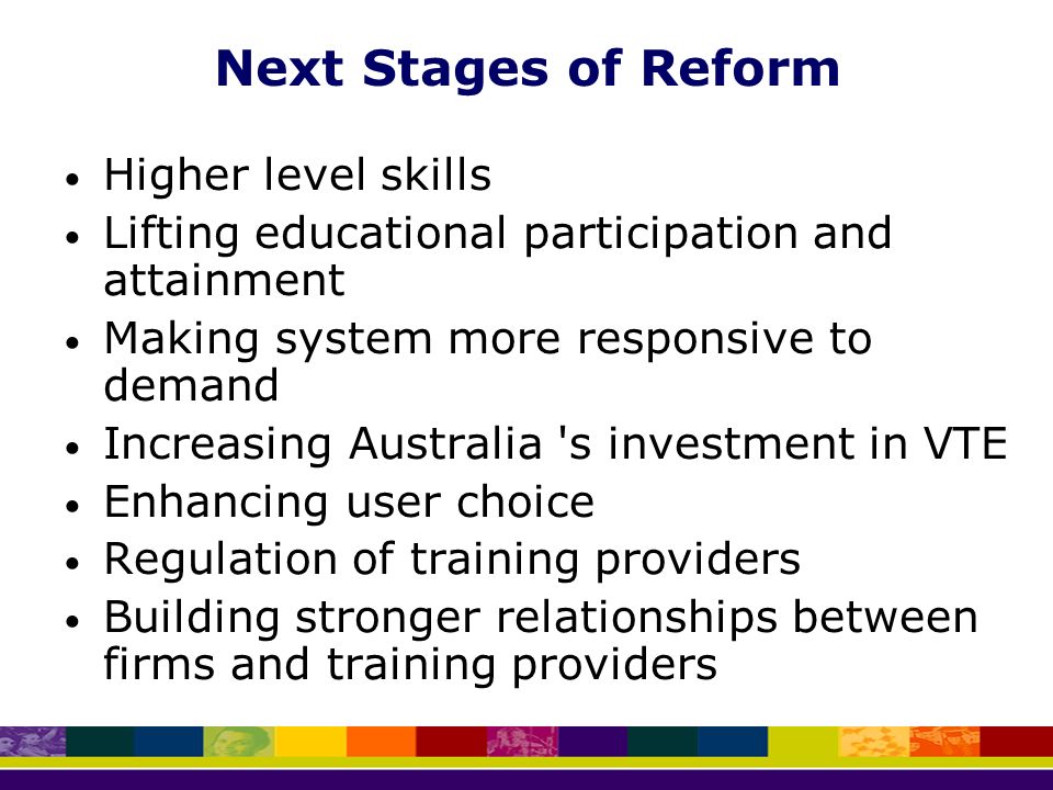 Next Stages of Reform Higher level skills Lifting educational participation and attainment Making system more responsive to demand Increasing Australia s investment in VTE Enhancing user choice Regulation of training providers Building stronger relationships between firms and training providers
