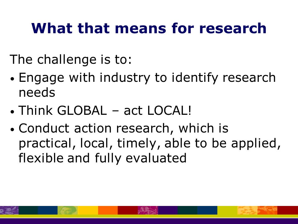 What that means for research The challenge is to: Engage with industry to identify research needs Think GLOBAL – act LOCAL.
