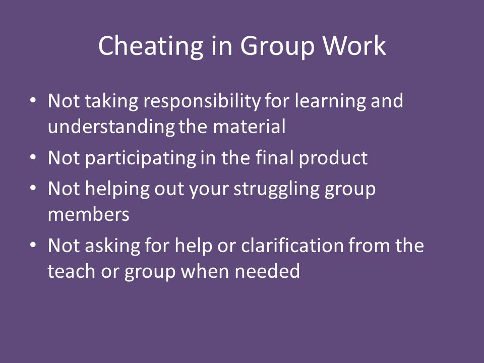 Cheating in Group Work Not taking responsibility for learning and understanding the material Not participating in the final product Not helping out your struggling group members Not asking for help or clarification from the teach or group when needed