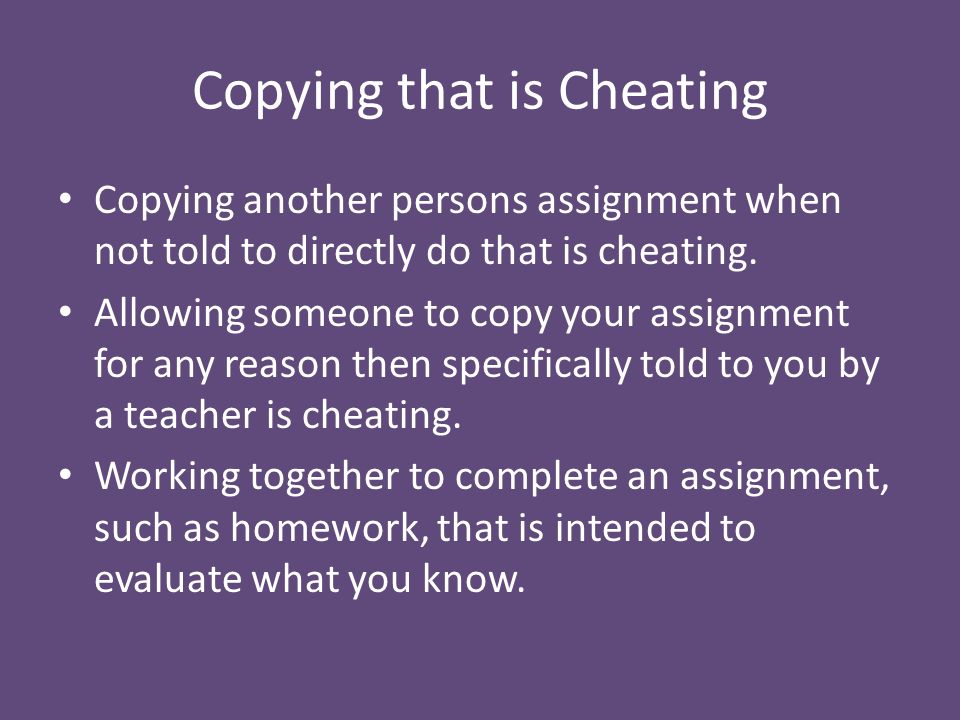 Copying that is Cheating Copying another persons assignment when not told to directly do that is cheating.