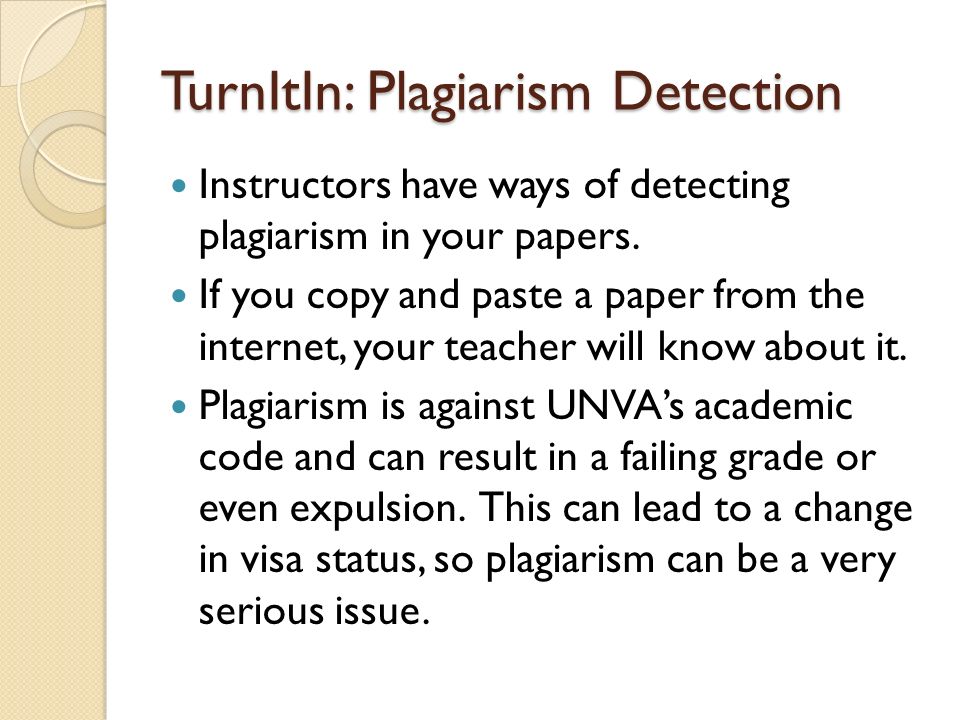 TurnItIn: Plagiarism Detection Instructors have ways of detecting plagiarism in your papers.