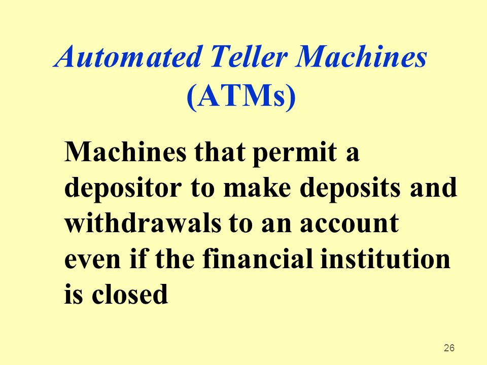 26 Automated Teller Machines (ATMs) Machines that permit a depositor to make deposits and withdrawals to an account even if the financial institution is closed