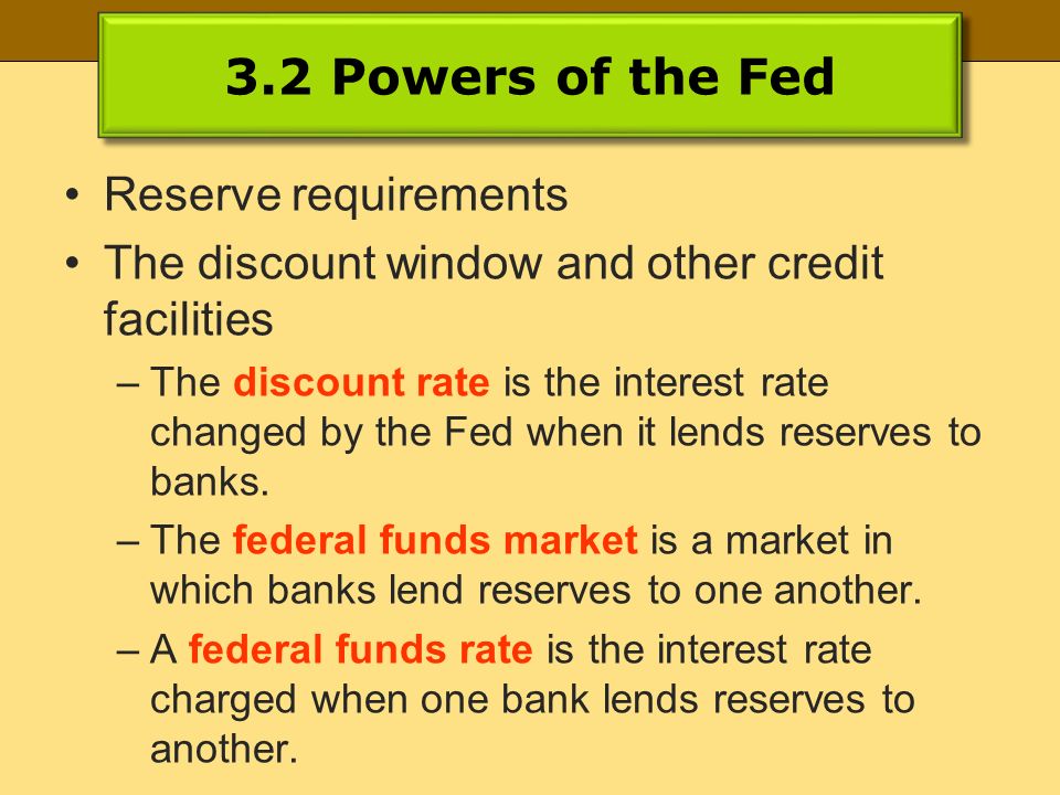3.2 Powers of the Fed Reserve requirements The discount window and other credit facilities –The discount rate is the interest rate changed by the Fed when it lends reserves to banks.