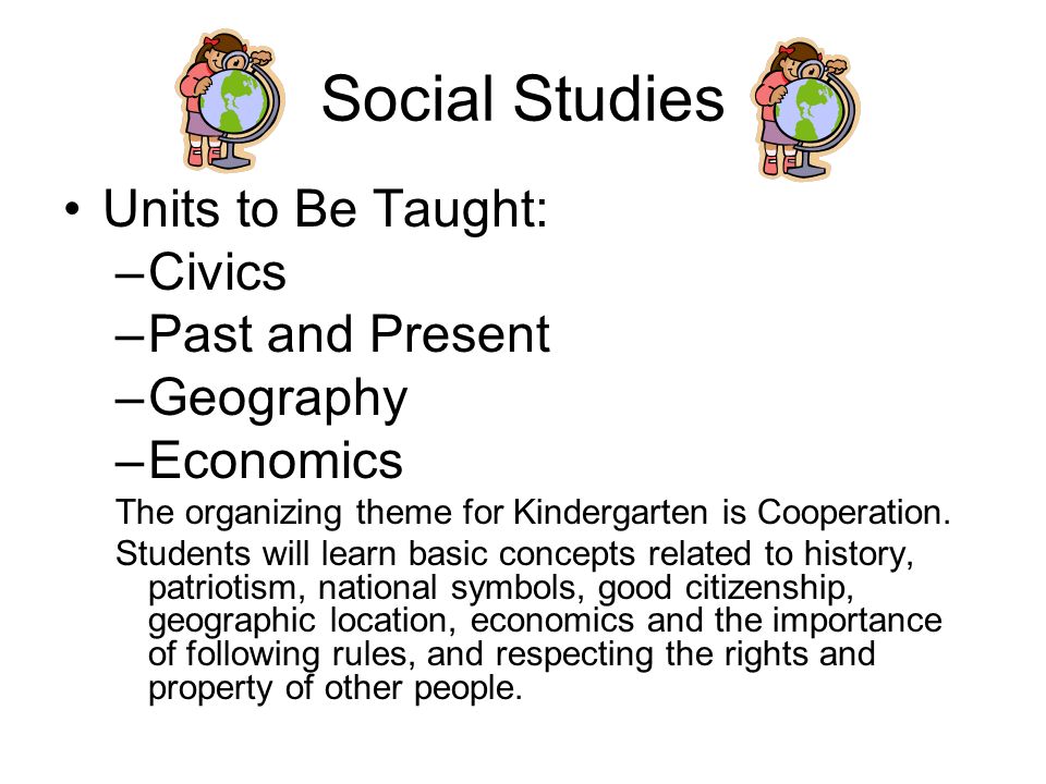 Social Studies Units to Be Taught: –Civics –Past and Present –Geography –Economics The organizing theme for Kindergarten is Cooperation.