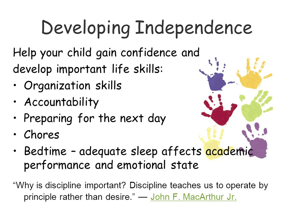 Developing Independence Help your child gain confidence and develop important life skills: Organization skills Accountability Preparing for the next day Chores Bedtime – adequate sleep affects academic performance and emotional state Why is discipline important.