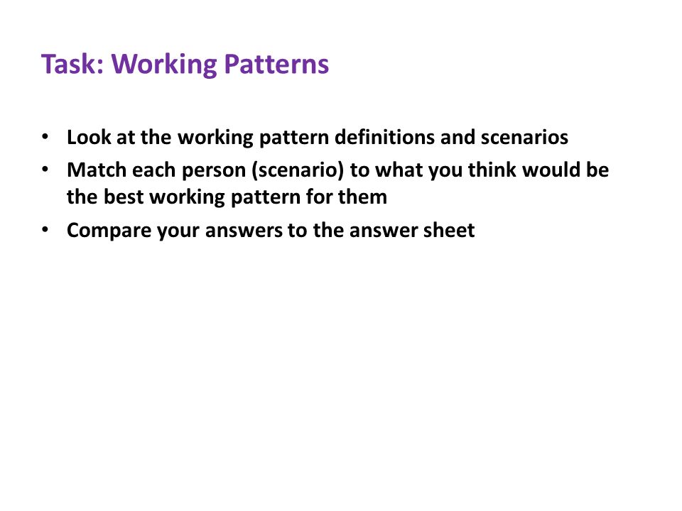 Task: Working Patterns Look at the working pattern definitions and scenarios Match each person (scenario) to what you think would be the best working pattern for them Compare your answers to the answer sheet