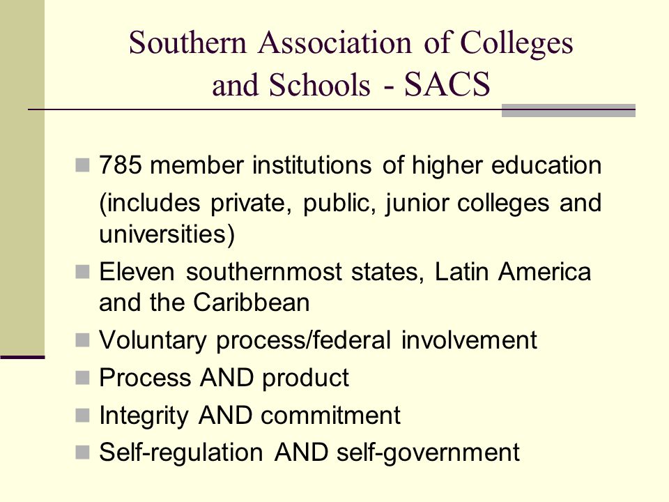 Southern Association of Colleges and Schools - SACS 785 member institutions of higher education (includes private, public, junior colleges and universities) Eleven southernmost states, Latin America and the Caribbean Voluntary process/federal involvement Process AND product Integrity AND commitment Self-regulation AND self-government