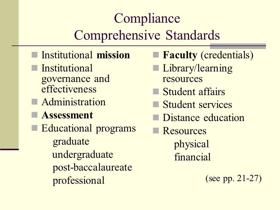 Compliance Comprehensive Standards Institutional mission Institutional governance and effectiveness Administration Assessment Educational programs graduate undergraduate post-baccalaureate professional Faculty (credentials) Library/learning resources Student affairs Student services Distance education Resources physical financial (see pp.