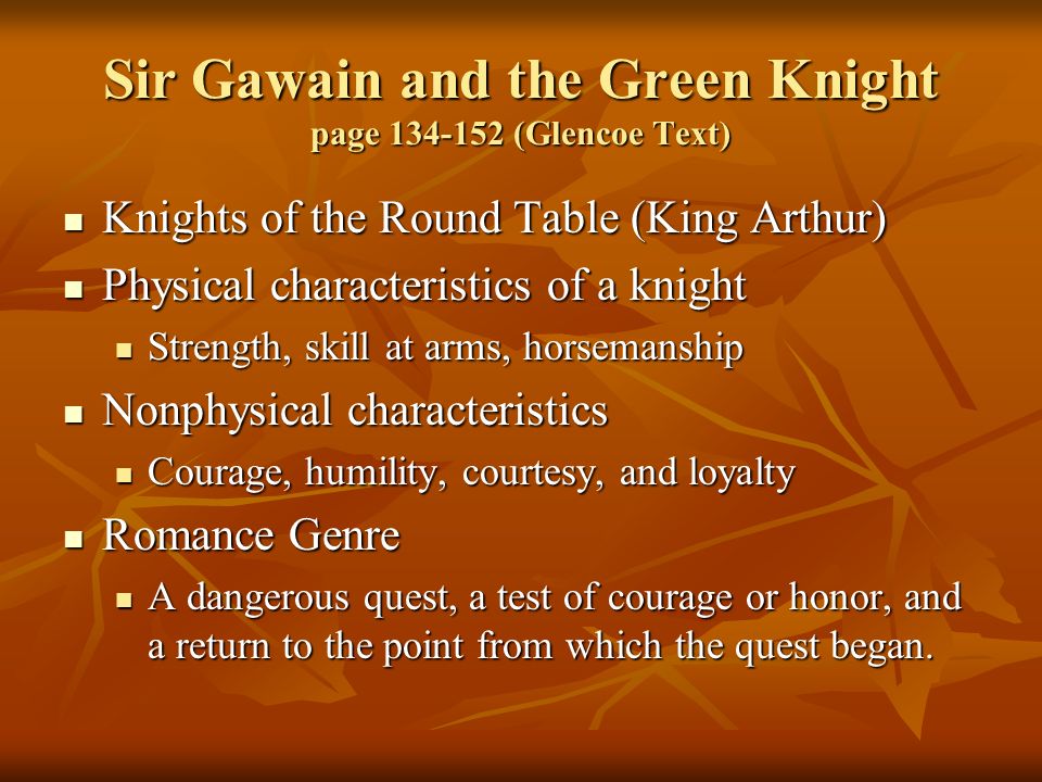 Sir Gawain and the Green Knight page (Glencoe Text) Knights of the Round Table (King Arthur) Knights of the Round Table (King Arthur) Physical characteristics of a knight Physical characteristics of a knight Strength, skill at arms, horsemanship Strength, skill at arms, horsemanship Nonphysical characteristics Nonphysical characteristics Courage, humility, courtesy, and loyalty Courage, humility, courtesy, and loyalty Romance Genre Romance Genre A dangerous quest, a test of courage or honor, and a return to the point from which the quest began.