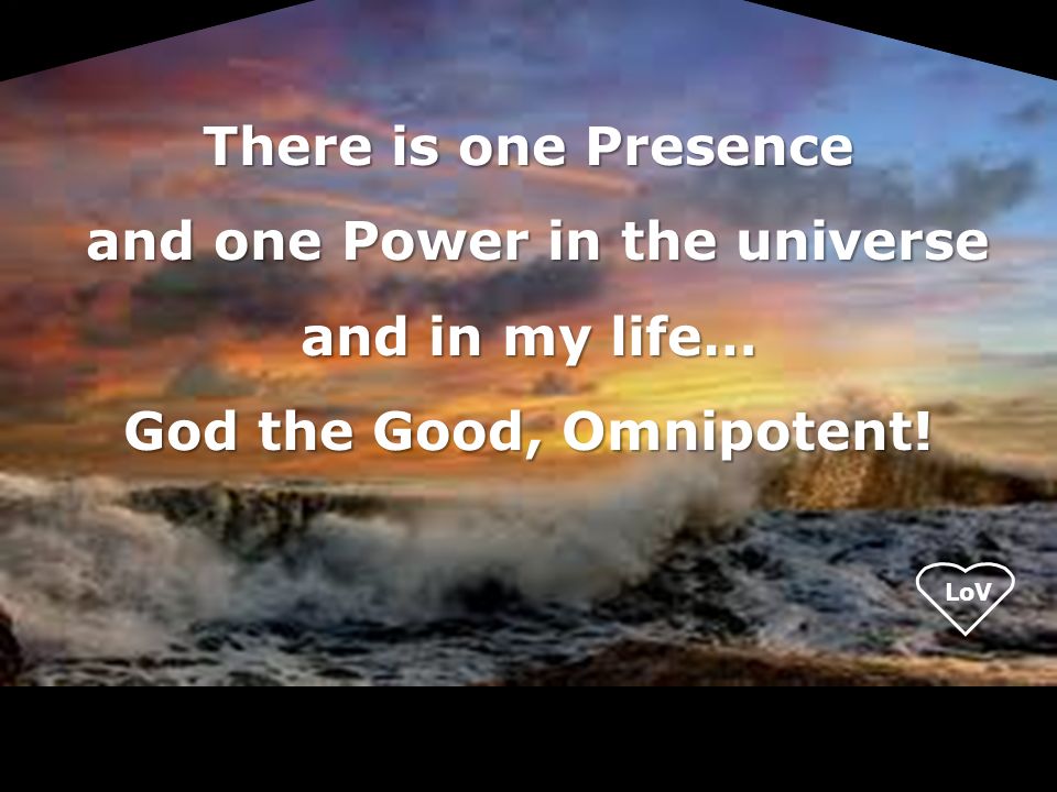 There is one Presence and one Power in the universe and in my life… and one Power in the universe and in my life… God the Good, Omnipotent!