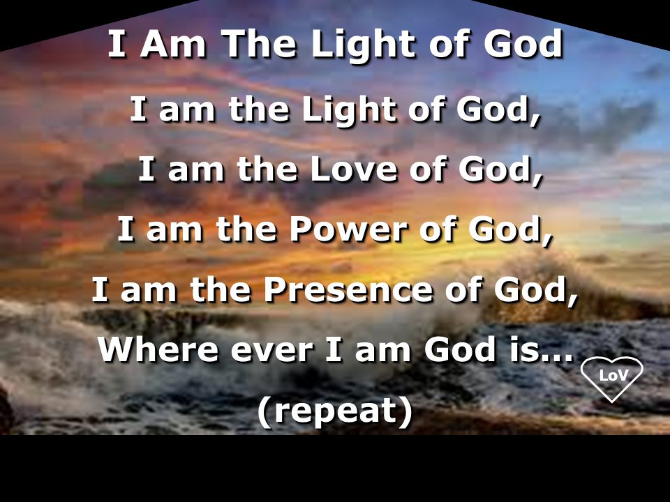 I am the Light of God, I am the Love of God, I am the Love of God, I am the Power of God, I am the Presence of God, Where ever I am God is… (repeat) I am the Light of God, I am the Love of God, I am the Love of God, I am the Power of God, I am the Presence of God, Where ever I am God is… (repeat) I Am The Light of God