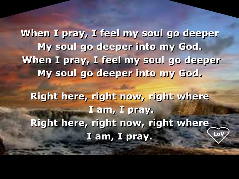 LoV When I pray, I feel my soul go deeper My soul go deeper into my God.