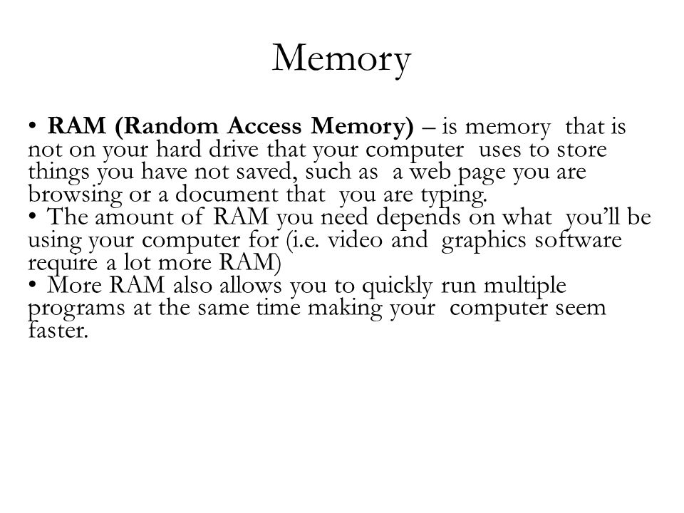 Memory RAM (Random Access Memory) – is memory that is not on your hard drive that your computer uses to store things you have not saved, such as a web page you are browsing or a document that you are typing.