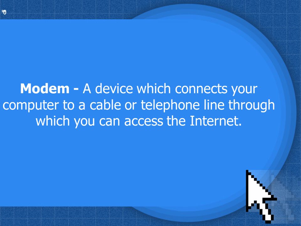 * * 0 Modem - A device which connects your computer to a cable or telephone line through which you can access the Internet.