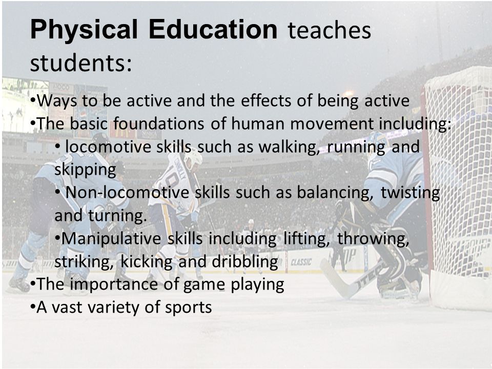 Physical Education teaches students: Ways to be active and the effects of being active The basic foundations of human movement including: locomotive skills such as walking, running and skipping Non-locomotive skills such as balancing, twisting and turning.