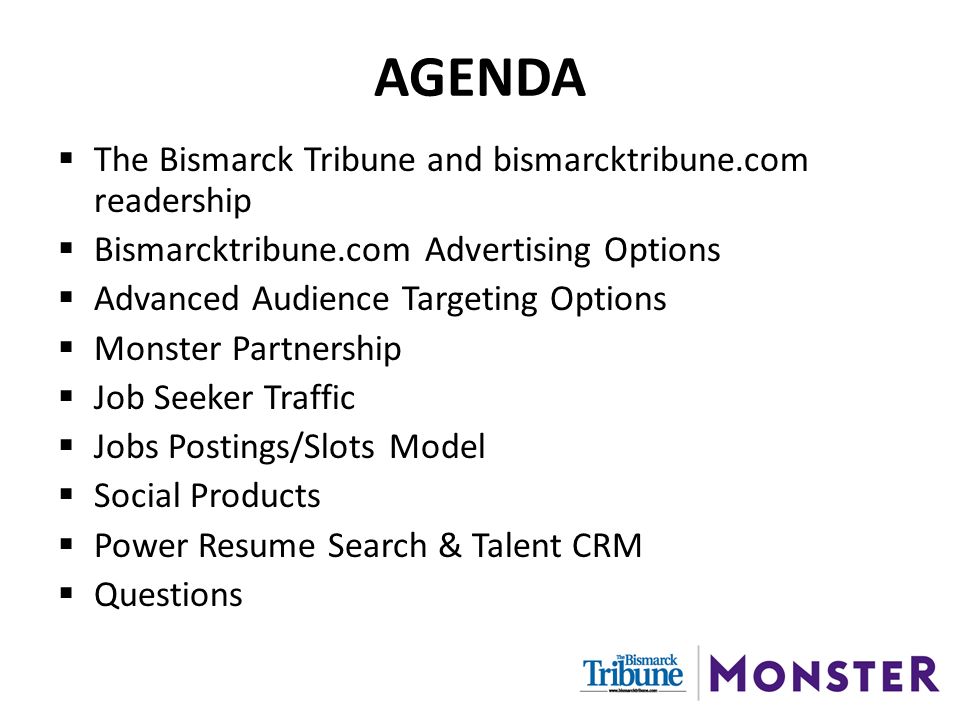 AGENDA  The Bismarck Tribune and bismarcktribune.com readership  Bismarcktribune.com Advertising Options  Advanced Audience Targeting Options  Monster Partnership  Job Seeker Traffic  Jobs Postings/Slots Model  Social Products  Power Resume Search & Talent CRM  Questions