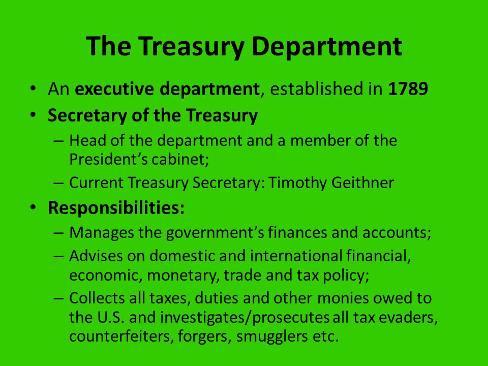 The Treasury Department An executive department, established in 1789 Secretary of the Treasury – Head of the department and a member of the President’s cabinet; – Current Treasury Secretary: Timothy Geithner Responsibilities: – Manages the government’s finances and accounts; – Advises on domestic and international financial, economic, monetary, trade and tax policy; – Collects all taxes, duties and other monies owed to the U.S.