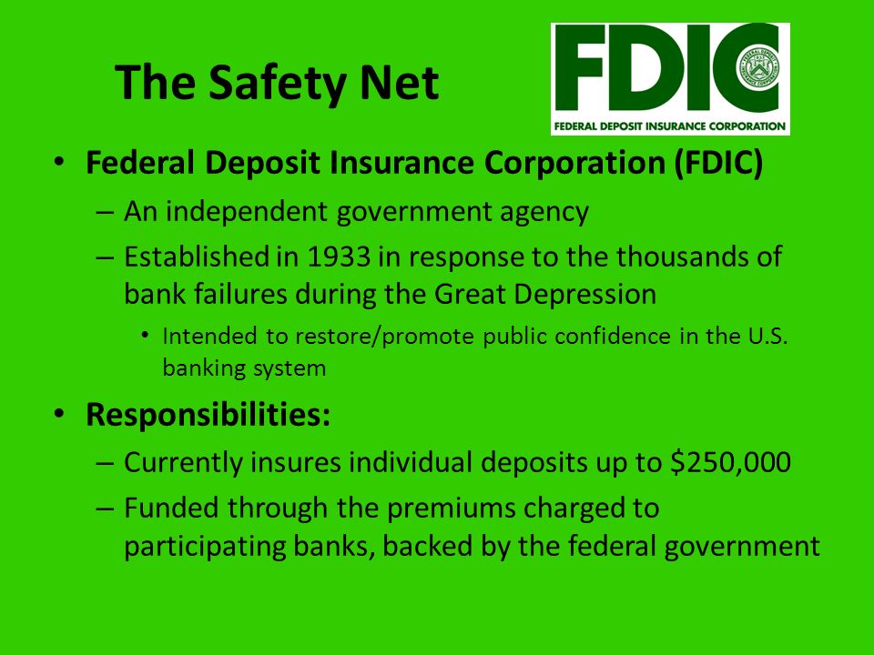The Safety Net Federal Deposit Insurance Corporation (FDIC) – An independent government agency – Established in 1933 in response to the thousands of bank failures during the Great Depression Intended to restore/promote public confidence in the U.S.