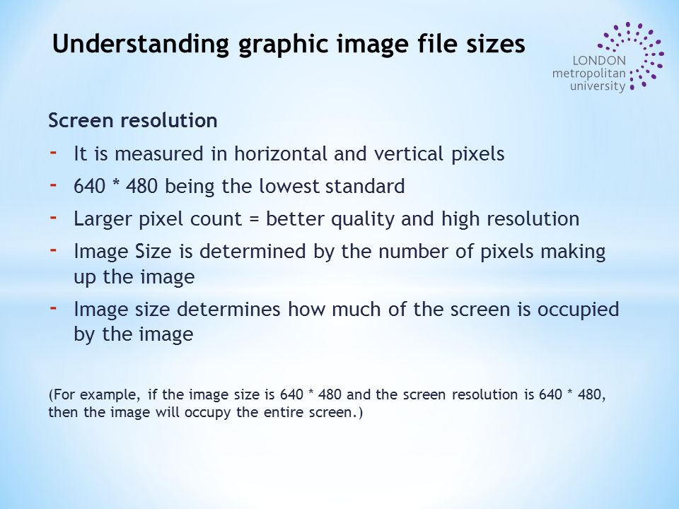 Screen resolution - It is measured in horizontal and vertical pixels * 480 being the lowest standard - Larger pixel count = better quality and high resolution - Image Size is determined by the number of pixels making up the image - Image size determines how much of the screen is occupied by the image (For example, if the image size is 640 * 480 and the screen resolution is 640 * 480, then the image will occupy the entire screen.) Understanding graphic image file sizes