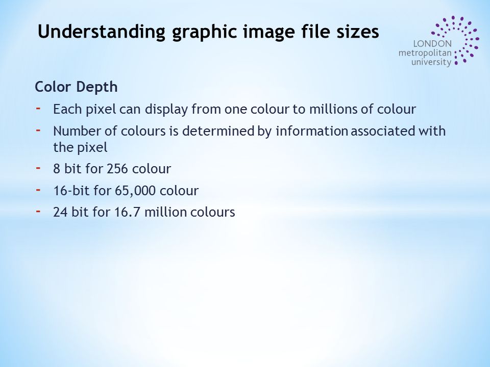 Color Depth - Each pixel can display from one colour to millions of colour - Number of colours is determined by information associated with the pixel - 8 bit for 256 colour - 16-bit for 65,000 colour - 24 bit for 16.7 million colours Understanding graphic image file sizes