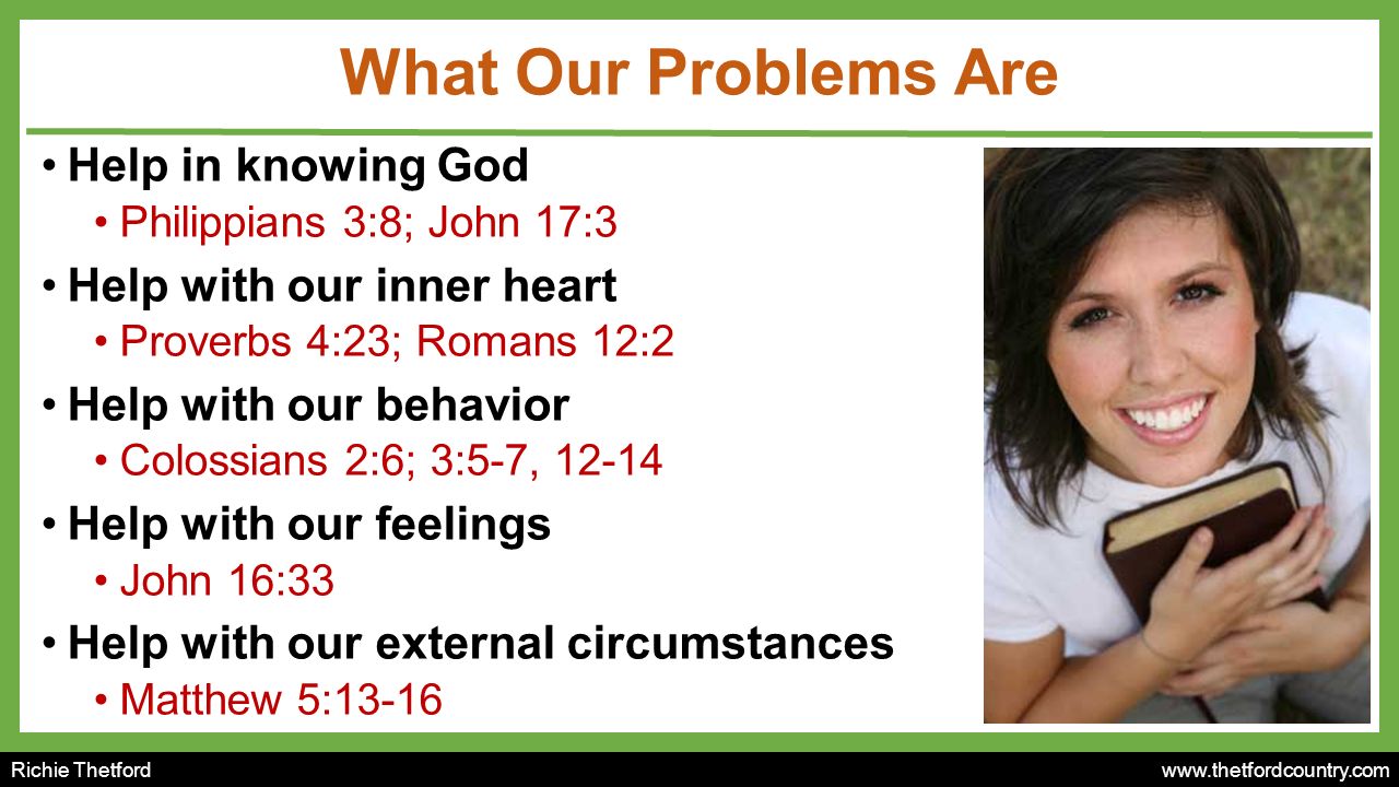 Richie Thetford   What Our Problems Are Help in knowing God Philippians 3:8; John 17:3 Help with our inner heart Proverbs 4:23; Romans 12:2 Help with our behavior Colossians 2:6; 3:5-7, Help with our feelings John 16:33 Help with our external circumstances Matthew 5:13-16