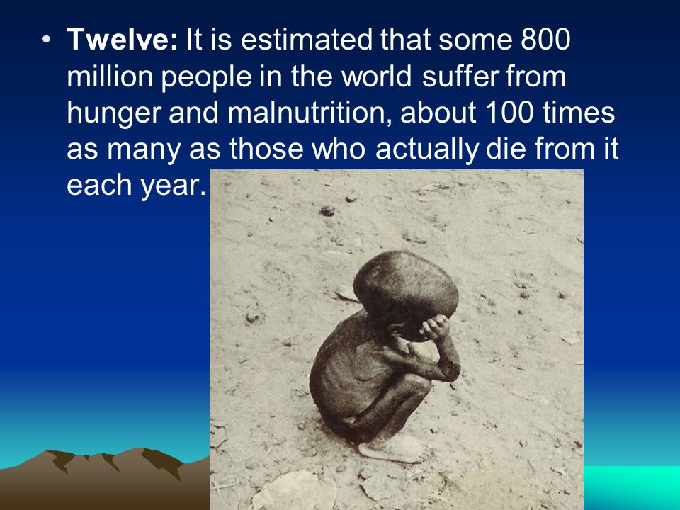 Twelve: It is estimated that some 800 million people in the world suffer from hunger and malnutrition, about 100 times as many as those who actually die from it each year.