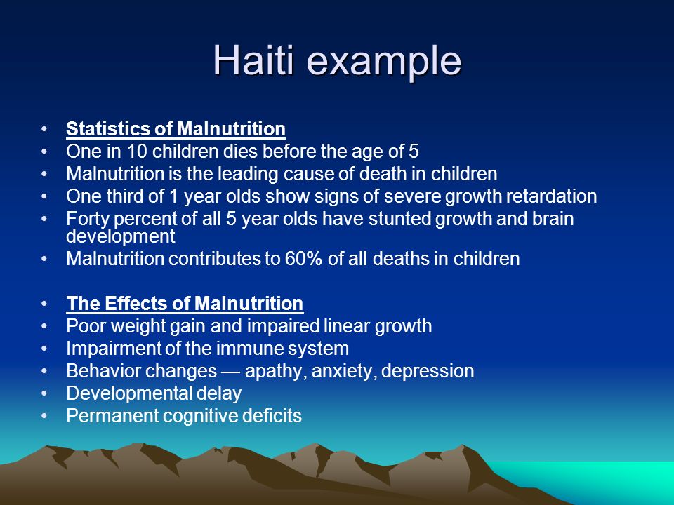 Haiti example Statistics of Malnutrition One in 10 children dies before the age of 5 Malnutrition is the leading cause of death in children One third of 1 year olds show signs of severe growth retardation Forty percent of all 5 year olds have stunted growth and brain development Malnutrition contributes to 60% of all deaths in children The Effects of Malnutrition Poor weight gain and impaired linear growth Impairment of the immune system Behavior changes — apathy, anxiety, depression Developmental delay Permanent cognitive deficits