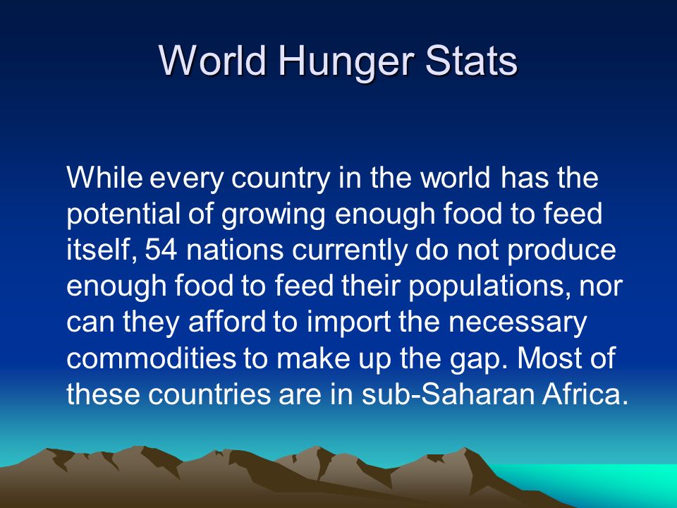World Hunger Stats While every country in the world has the potential of growing enough food to feed itself, 54 nations currently do not produce enough food to feed their populations, nor can they afford to import the necessary commodities to make up the gap.
