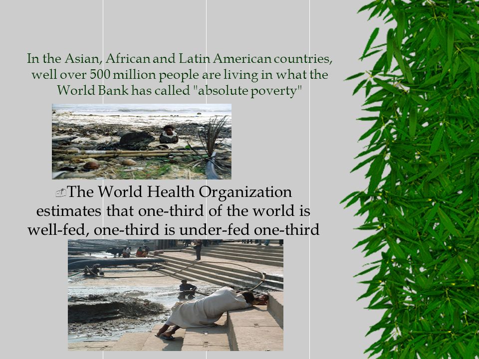 In the Asian, African and Latin American countries, well over 500 million people are living in what the World Bank has called absolute poverty  The World Health Organization estimates that one-third of the world is well-fed, one-third is under-fed one-third is starving-