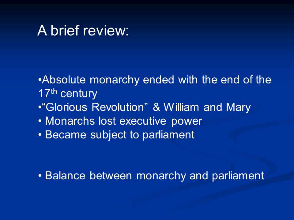 A brief review: Absolute monarchy ended with the end of the 17 th century Glorious Revolution & William and Mary Monarchs lost executive power Became subject to parliament Balance between monarchy and parliament