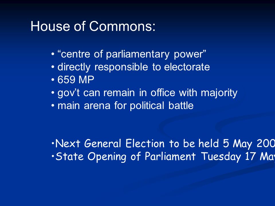 House of Commons: centre of parliamentary power directly responsible to electorate 659 MP gov’t can remain in office with majority main arena for political battle Next General Election to be held 5 May 2005 State Opening of Parliament Tuesday 17 May