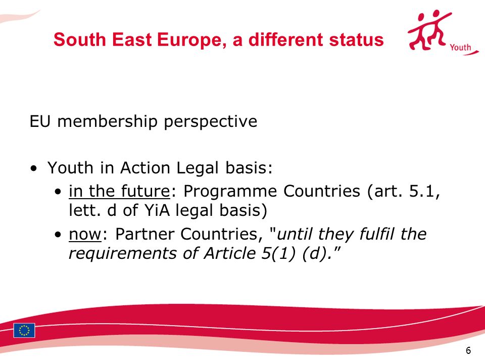 6 South East Europe, a different status EU membership perspective Youth in Action Legal basis: in the future: Programme Countries (art.