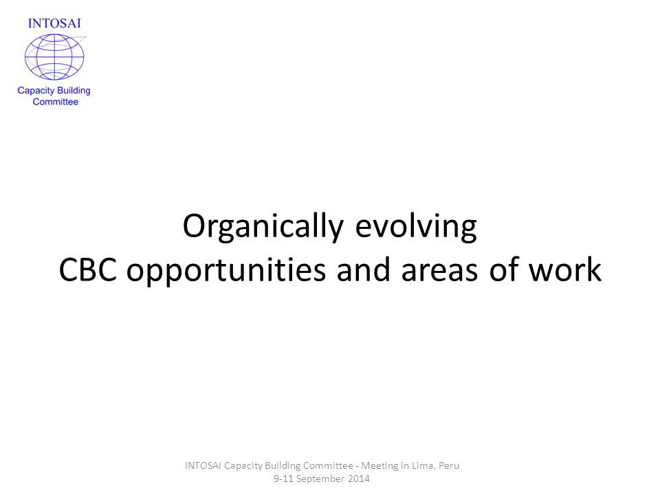 Organically evolving CBC opportunities and areas of work INTOSAI Capacity Building Committee - Meeting in Lima, Peru 9-11 September 2014