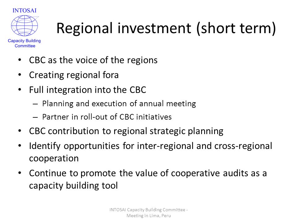 Regional investment (short term) CBC as the voice of the regions Creating regional fora Full integration into the CBC – Planning and execution of annual meeting – Partner in roll-out of CBC initiatives CBC contribution to regional strategic planning Identify opportunities for inter-regional and cross-regional cooperation Continue to promote the value of cooperative audits as a capacity building tool INTOSAI Capacity Building Committee - Meeting in Lima, Peru