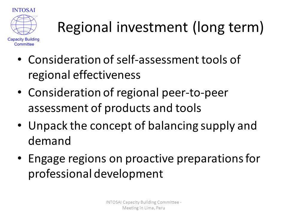 Regional investment (long term) Consideration of self-assessment tools of regional effectiveness Consideration of regional peer-to-peer assessment of products and tools Unpack the concept of balancing supply and demand Engage regions on proactive preparations for professional development INTOSAI Capacity Building Committee - Meeting in Lima, Peru