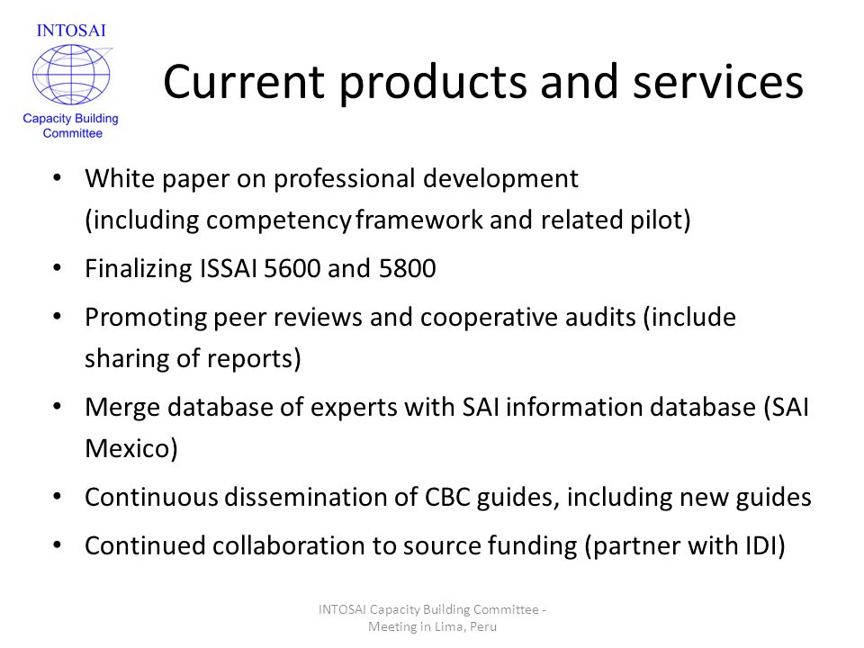Current products and services White paper on professional development (including competency framework and related pilot) Finalizing ISSAI 5600 and 5800 Promoting peer reviews and cooperative audits (include sharing of reports) Merge database of experts with SAI information database (SAI Mexico) Continuous dissemination of CBC guides, including new guides Continued collaboration to source funding (partner with IDI) INTOSAI Capacity Building Committee - Meeting in Lima, Peru