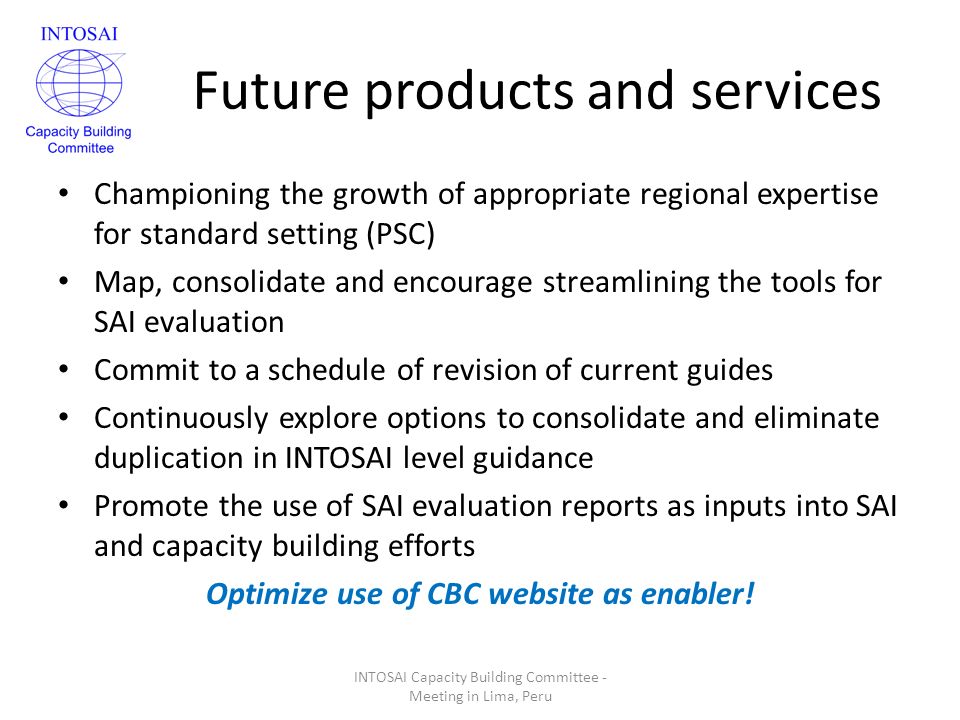 Future products and services Championing the growth of appropriate regional expertise for standard setting (PSC) Map, consolidate and encourage streamlining the tools for SAI evaluation Commit to a schedule of revision of current guides Continuously explore options to consolidate and eliminate duplication in INTOSAI level guidance Promote the use of SAI evaluation reports as inputs into SAI and capacity building efforts Optimize use of CBC website as enabler.