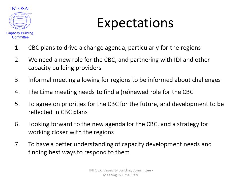 Expectations 1.CBC plans to drive a change agenda, particularly for the regions 2.We need a new role for the CBC, and partnering with IDI and other capacity building providers 3.Informal meeting allowing for regions to be informed about challenges 4.The Lima meeting needs to find a (re)newed role for the CBC 5.To agree on priorities for the CBC for the future, and development to be reflected in CBC plans 6.Looking forward to the new agenda for the CBC, and a strategy for working closer with the regions 7.To have a better understanding of capacity development needs and finding best ways to respond to them INTOSAI Capacity Building Committee - Meeting in Lima, Peru