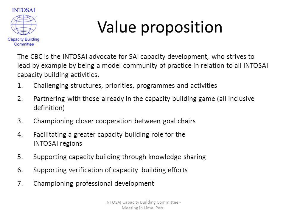 Value proposition The CBC is the INTOSAI advocate for SAI capacity development, who strives to lead by example by being a model community of practice in relation to all INTOSAI capacity building activities.