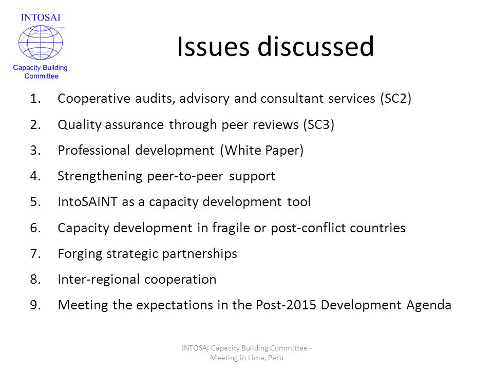 Issues discussed 1.Cooperative audits, advisory and consultant services (SC2) 2.Quality assurance through peer reviews (SC3) 3.Professional development (White Paper) 4.Strengthening peer-to-peer support 5.IntoSAINT as a capacity development tool 6.Capacity development in fragile or post-conflict countries 7.Forging strategic partnerships 8.Inter-regional cooperation 9.Meeting the expectations in the Post-2015 Development Agenda INTOSAI Capacity Building Committee - Meeting in Lima, Peru