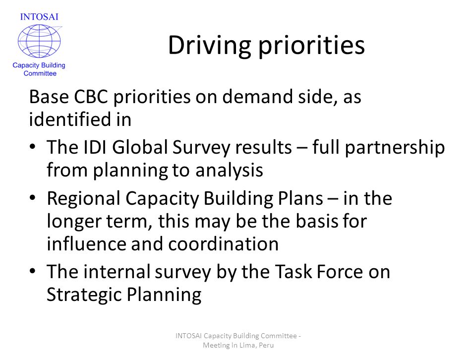 Driving priorities Base CBC priorities on demand side, as identified in The IDI Global Survey results – full partnership from planning to analysis Regional Capacity Building Plans – in the longer term, this may be the basis for influence and coordination The internal survey by the Task Force on Strategic Planning INTOSAI Capacity Building Committee - Meeting in Lima, Peru