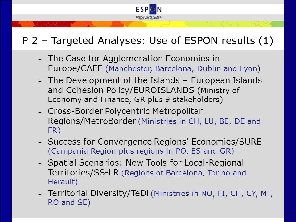 P 2 – Targeted Analyses: Use of ESPON results (1) – The Case for Agglomeration Economies in Europe/CAEE (Manchester, Barcelona, Dublin and Lyon) – The Development of the Islands – European Islands and Cohesion Policy/EUROISLANDS (Ministry of Economy and Finance, GR plus 9 stakeholders) – Cross-Border Polycentric Metropolitan Regions/MetroBorder (Ministries in CH, LU, BE, DE and FR) – Success for Convergence Regions’ Economies/SURE (Campania Region plus regions in PO, ES and GR) – Spatial Scenarios: New Tools for Local-Regional Territories/SS-LR (Regions of Barcelona, Torino and Herault) – Territorial Diversity/TeDi (Ministries in NO, FI, CH, CY, MT, RO and SE)