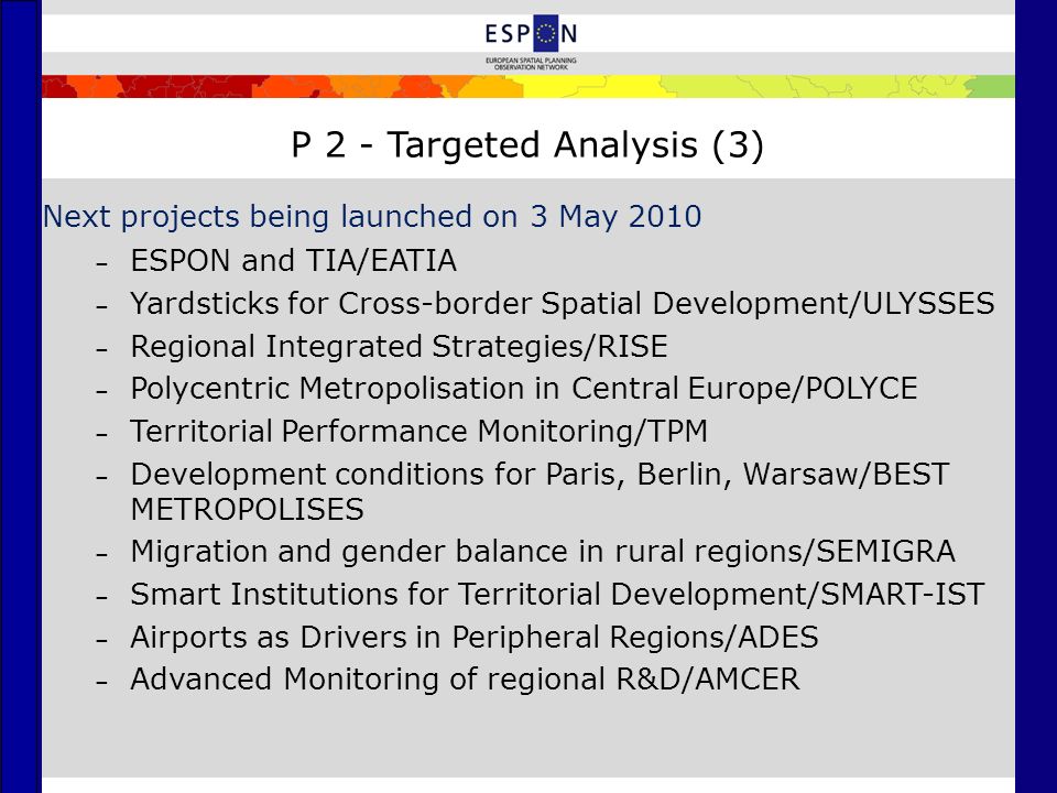 P 2 - Targeted Analysis (3) Next projects being launched on 3 May 2010 – ESPON and TIA/EATIA – Yardsticks for Cross-border Spatial Development/ULYSSES – Regional Integrated Strategies/RISE – Polycentric Metropolisation in Central Europe/POLYCE – Territorial Performance Monitoring/TPM – Development conditions for Paris, Berlin, Warsaw/BEST METROPOLISES – Migration and gender balance in rural regions/SEMIGRA – Smart Institutions for Territorial Development/SMART-IST – Airports as Drivers in Peripheral Regions/ADES – Advanced Monitoring of regional R&D/AMCER