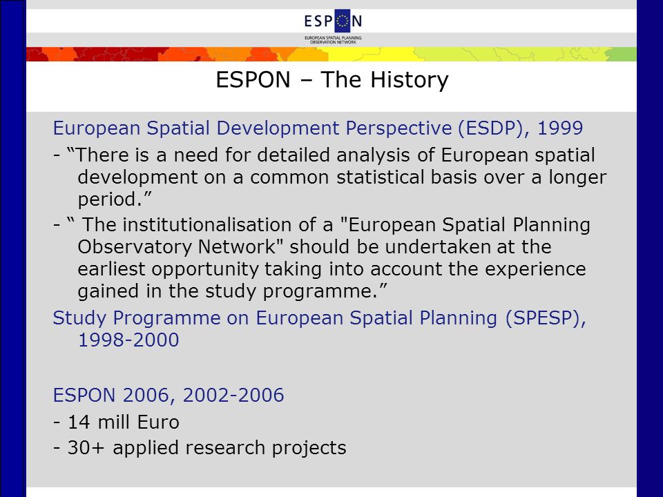 ESPON – The History European Spatial Development Perspective (ESDP), There is a need for detailed analysis of European spatial development on a common statistical basis over a longer period. - The institutionalisation of a European Spatial Planning Observatory Network should be undertaken at the earliest opportunity taking into account the experience gained in the study programme. Study Programme on European Spatial Planning (SPESP), ESPON 2006, mill Euro applied research projects