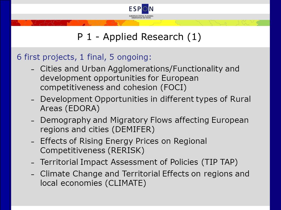 P 1 - Applied Research (1) 6 first projects, 1 final, 5 ongoing: – Cities and Urban Agglomerations/Functionality and development opportunities for European competitiveness and cohesion (FOCI) – Development Opportunities in different types of Rural Areas (EDORA) – Demography and Migratory Flows affecting European regions and cities (DEMIFER) – Effects of Rising Energy Prices on Regional Competitiveness (RERISK) – Territorial Impact Assessment of Policies (TIP TAP) – Climate Change and Territorial Effects on regions and local economies (CLIMATE)